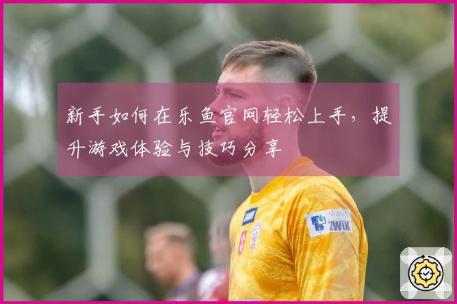 新手如何在乐鱼官网轻松上手，提升游戏体验与技巧分享