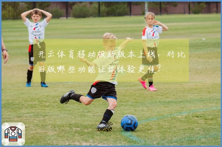 开云体育移动版新版本上线，对比旧版哪些功能让你体验更佳？